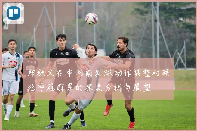郑钦文在中网前发球动作调整对硬地冲冠前景的深度分析与展望