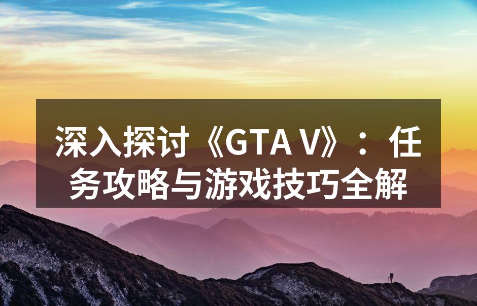 深入探讨《GTA V》：任务攻略与游戏技